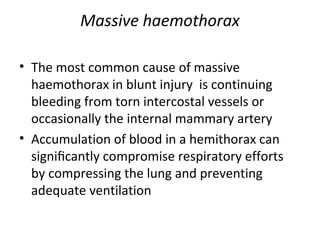 Massive haemothorax
• The most common cause of massive
haemothorax in blunt injury is continuing
bleeding from torn intercostal vessels or
occasionally the internal mammary artery
• Accumulation of blood in a hemithorax can
signiﬁcantly compromise respiratory efforts
by compressing the lung and preventing
adequate ventilation

 