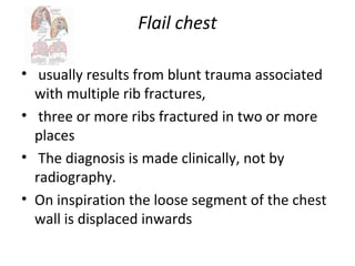 Flail chest
• usually results from blunt trauma associated
with multiple rib fractures,
• three or more ribs fractured in two or more
places
• The diagnosis is made clinically, not by
radiography.
• On inspiration the loose segment of the chest
wall is displaced inwards

 