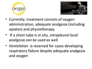 • Currently, treatment consists of oxygen
administration, adequate analgesia (including
opiates) and physiotherapy.
• If a chest tube is in situ, intrapleural local
analgesia can be used as well.
• Ventelation is reserved for cases developing
respiratory failure despite adequate analgesia
and oxygen

 