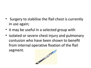 • Surgery to stabilise the ﬂail chest is currently
in use again;
• it may be useful in a selected group with
• isolated or severe chest injury and pulmonary
contusion who have been shown to beneﬁt
from internal operative ﬁxation of the ﬂail
segment.

 