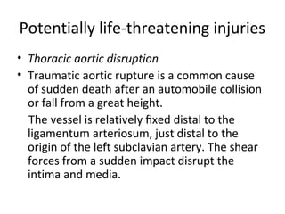 Potentially life-threatening injuries
• Thoracic aortic disruption
• Traumatic aortic rupture is a common cause
of sudden death after an automobile collision
or fall from a great height.
The vessel is relatively ﬁxed distal to the
ligamentum arteriosum, just distal to the
origin of the left subclavian artery. The shear
forces from a sudden impact disrupt the
intima and media.

 