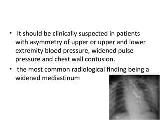 • It should be clinically suspected in patients
with asymmetry of upper or upper and lower
extremity blood pressure, widened pulse
pressure and chest wall contusion.
• the most common radiological ﬁnding being a
widened mediastinum

 