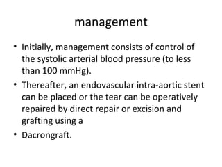 management
• Initially, management consists of control of
the systolic arterial blood pressure (to less
than 100 mmHg).
• Thereafter, an endovascular intra-aortic stent
can be placed or the tear can be operatively
repaired by direct repair or excision and
grafting using a
• Dacrongraft.

 