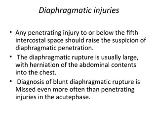Diaphragmatic injuries
• Any penetrating injury to or below the ﬁfth
intercostal space should raise the suspicion of
diaphragmatic penetration.
• The diaphragmatic rupture is usually large,
with herniation of the abdominal contents
into the chest.
• Diagnosis of blunt diaphragmatic rupture is
Missed even more often than penetrating
injuries in the acutephase.

 