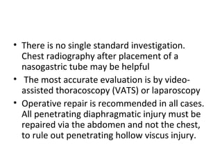 • There is no single standard investigation.
Chest radiography after placement of a
nasogastric tube may be helpful
• The most accurate evaluation is by videoassisted thoracoscopy (VATS) or laparoscopy
• Operative repair is recommended in all cases.
All penetrating diaphragmatic injury must be
repaired via the abdomen and not the chest,
to rule out penetrating hollow viscus injury.

 