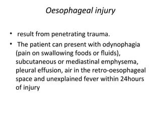 Oesophageal injury
• result from penetrating trauma.
• The patient can present with odynophagia
(pain on swallowing foods or ﬂuids),
subcutaneous or mediastinal emphysema,
pleural effusion, air in the retro-oesophageal
space and unexplained fever within 24hours
of injury

 