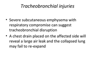 Tracheobronchial injuries
• Severe subcutaneous emphysema with
respiratory compromise can suggest
tracheobronchial disruption
• A chest drain placed on the affected side will
reveal a large air leak and the collapsed lung
may fail to re-expand

 