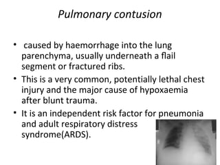 Pulmonary contusion
• caused by haemorrhage into the lung
parenchyma, usually underneath a ﬂail
segment or fractured ribs.
• This is a very common, potentially lethal chest
injury and the major cause of hypoxaemia
after blunt trauma.
• It is an independent risk factor for pneumonia
and adult respiratory distress
syndrome(ARDS).

 