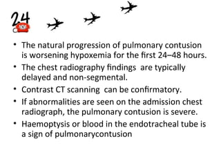 • The natural progression of pulmonary contusion
is worsening hypoxemia for the ﬁrst 24–48 hours.
• The chest radiography ﬁndings are typically
delayed and non-segmental.
• Contrast CT scanning can be conﬁrmatory.
• If abnormalities are seen on the admission chest
radiograph, the pulmonary contusion is severe.
• Haemoptysis or blood in the endotracheal tube is
a sign of pulmonarycontusion

 