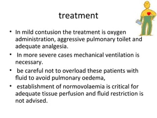 treatment
• In mild contusion the treatment is oxygen
administration, aggressive pulmonary toilet and
adequate analgesia.
• In more severe cases mechanical ventilation is
necessary.
• be careful not to overload these patients with
ﬂuid to avoid pulmonary oedema,
• establishment of normovolaemia is critical for
adequate tissue perfusion and ﬂuid restriction is
not advised.

 