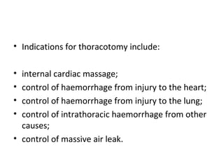 • Indications for thoracotomy include:
•
•
•
•

internal cardiac massage;
control of haemorrhage from injury to the heart;
control of haemorrhage from injury to the lung;
control of intrathoracic haemorrhage from other
causes;
• control of massive air leak.

 