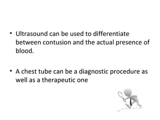 • Ultrasound can be used to differentiate
between contusion and the actual presence of
blood.
• A chest tube can be a diagnostic procedure as
well as a therapeutic one

 