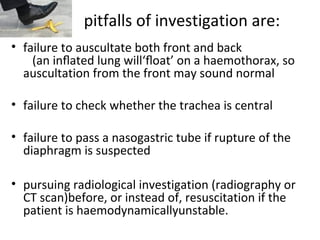 pitfalls of investigation are:
• failure to auscultate both front and back
(an inﬂated lung will‘ﬂoat’ on a haemothorax, so
auscultation from the front may sound normal
• failure to check whether the trachea is central
• failure to pass a nasogastric tube if rupture of the
diaphragm is suspected
• pursuing radiological investigation (radiography or
CT scan)before, or instead of, resuscitation if the
patient is haemodynamicallyunstable.

 