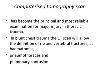Computerised tomography scan
• has become the principal and most reliable
examination for major injury in thoracic
trauma.
• In blunt chest trauma the CT scan will allow
the deﬁnition of rib and vertebral fractures, as
haematomas,
• pneumothoraces and
pulmonary contusion

 