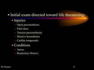  Initial exam directed toward life threatening:
 Injuries
 Open pneumothorax
 Flail chest
 Tension pneumothorax
 Massive hemothorax
 Cardiac tamponade
 Conditions
 Apnea
 Respiratory Distress
Dr Trusew 11
 
