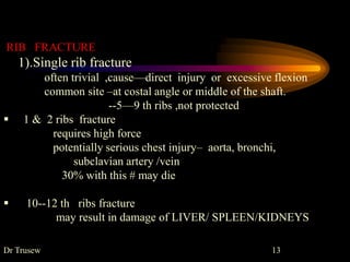 RIB FRACTURE
1).Single rib fracture
often trivial ,cause—direct injury or excessive flexion
common site –at costal angle or middle of the shaft.
--5—9 th ribs ,not protected
 1 & 2 ribs fracture
requires high force
potentially serious chest injury– aorta, bronchi,
subclavian artery /vein
30% with this # may die
 10--12 th ribs fracture
may result in damage of LIVER/ SPLEEN/KIDNEYS
Dr Trusew 13
 