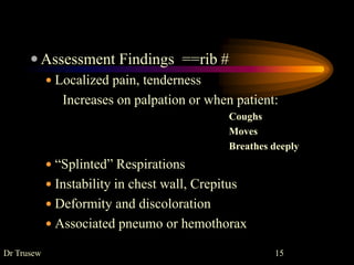  Assessment Findings ==rib #
 Localized pain, tenderness
Increases on palpation or when patient:
Coughs
Moves
Breathes deeply
 “Splinted” Respirations
 Instability in chest wall, Crepitus
 Deformity and discoloration
 Associated pneumo or hemothorax
Dr Trusew 15
 