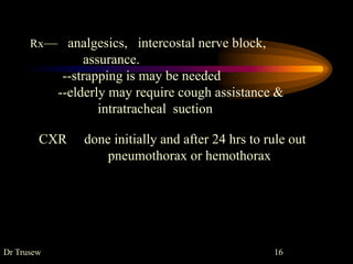 Rx— analgesics, intercostal nerve block,
assurance.
--strapping is may be needed
--elderly may require cough assistance &
intratracheal suction
CXR done initially and after 24 hrs to rule out
pneumothorax or hemothorax
Dr Trusew 16
 