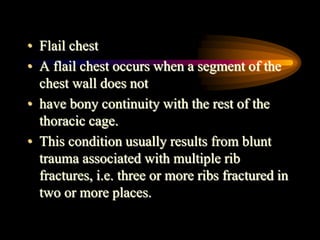 • Flail chest
• A flail chest occurs when a segment of the
chest wall does not
• have bony continuity with the rest of the
thoracic cage.
• This condition usually results from blunt
trauma associated with multiple rib
fractures, i.e. three or more ribs fractured in
two or more places.
 