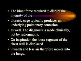 • The blunt force required to disrupt the
integrity of the
• thoracic cage typically produces an
underlying pulmonary contusion
• as well. The diagnosis is made clinically,
not by radiography.
• On inspiration the loose segment of the
chest wall is displaced
• inwards and less air therefore moves into
the lungs.
 
