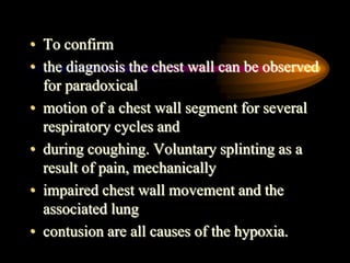 • To confirm
• the diagnosis the chest wall can be observed
for paradoxical
• motion of a chest wall segment for several
respiratory cycles and
• during coughing. Voluntary splinting as a
result of pain, mechanically
• impaired chest wall movement and the
associated lung
• contusion are all causes of the hypoxia.
 