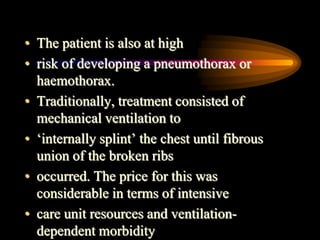 • The patient is also at high
• risk of developing a pneumothorax or
haemothorax.
• Traditionally, treatment consisted of
mechanical ventilation to
• ‘internally splint’ the chest until fibrous
union of the broken ribs
• occurred. The price for this was
considerable in terms of intensive
• care unit resources and ventilation-
dependent morbidity
 
