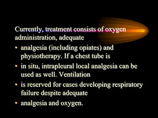 Currently, treatment consists of oxygen
administration, adequate
• analgesia (including opiates) and
physiotherapy. If a chest tube is
• in situ, intrapleural local analgesia can be
used as well. Ventilation
• is reserved for cases developing respiratory
failure despite adequate
• analgesia and oxygen.
 