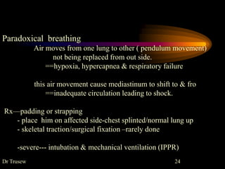 Paradoxical breathing
Air moves from one lung to other ( pendulum movement)
not being replaced from out side.
==hypoxia, hypercapnea & respiratory failure
this air movement cause mediastinum to shift to & fro
==inadequate circulation leading to shock.
Rx—padding or strapping
- place him on affected side-chest splinted/normal lung up
- skeletal traction/surgical fixation –rarely done
-severe--- intubation & mechanical ventilation (IPPR)
Dr Trusew 24
 