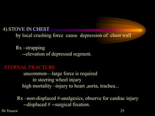 4).STOVE IN CHEST
by local crushing force cause depression of chest wall
Rx –strapping
--elevation of depressed segment.
STERNAL FRACTURE
uncommon—large force is required
in steering wheel injury
high mortality –injury to heart ,aorta, trachea...
Rx –non-displaced #-analgesics, observe for cardiac injury
--displaced # --surgical fixation.
Dr Trusew 25
 