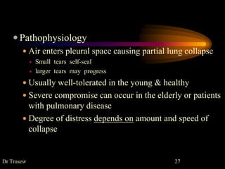  Pathophysiology
 Air enters pleural space causing partial lung collapse
 Small tears self-seal
 larger tears may progress
 Usually well-tolerated in the young & healthy
 Severe compromise can occur in the elderly or patients
with pulmonary disease
 Degree of distress depends on amount and speed of
collapse
Dr Trusew 27
 