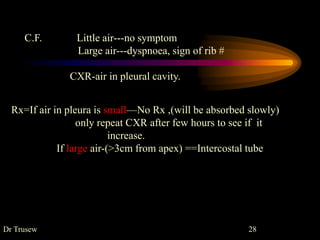 Rx=If air in pleura is small—No Rx ,(will be absorbed slowly)
only repeat CXR after few hours to see if it
increase.
If large air-(>3cm from apex) ==Intercostal tube
C.F. Little air---no symptom
Large air---dyspnoea, sign of rib #
CXR-air in pleural cavity.
Dr Trusew 28
 
