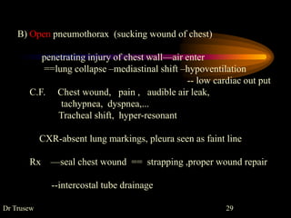 B) Open pneumothorax (sucking wound of chest)
penetrating injury of chest wall—air enter
==lung collapse –mediastinal shift –hypoventilation
-- low cardiac out put
C.F. Chest wound, pain , audible air leak,
tachypnea, dyspnea,...
Tracheal shift, hyper-resonant
CXR-absent lung markings, pleura seen as faint line
Rx —seal chest wound == strapping ,proper wound repair
--intercostal tube drainage
Dr Trusew 29
 