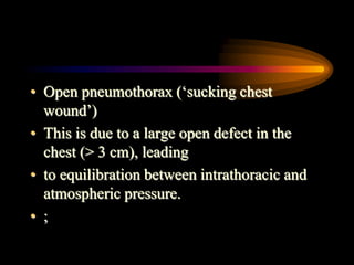 • Open pneumothorax (‘sucking chest
wound’)
• This is due to a large open defect in the
chest (> 3 cm), leading
• to equilibration between intrathoracic and
atmospheric pressure.
• ;
 