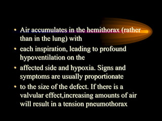 • Air accumulates in the hemithorax (rather
than in the lung) with
• each inspiration, leading to profound
hypoventilation on the
• affected side and hypoxia. Signs and
symptoms are usually proportionate
• to the size of the defect. If there is a
valvular effect,increasing amounts of air
will result in a tension pneumothorax
 
