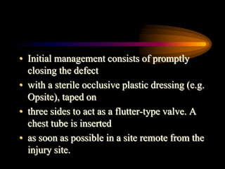 • Initial management consists of promptly
closing the defect
• with a sterile occlusive plastic dressing (e.g.
Opsite), taped on
• three sides to act as a flutter-type valve. A
chest tube is inserted
• as soon as possible in a site remote from the
injury site.
 