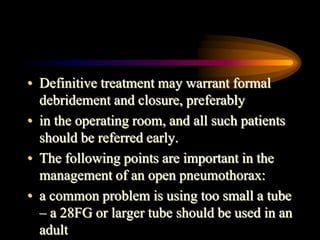 • Definitive treatment may warrant formal
debridement and closure, preferably
• in the operating room, and all such patients
should be referred early.
• The following points are important in the
management of an open pneumothorax:
• a common problem is using too small a tube
– a 28FG or larger tube should be used in an
adult
 