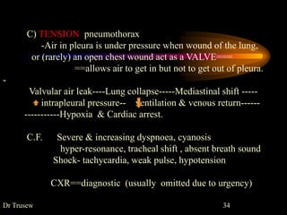 C) TENSION pneumothorax
-Air in pleura is under pressure when wound of the lung,
or (rarely) an open chest wound act as a VALVE===
==allows air to get in but not to get out of pleura.
-
Valvular air leak----Lung collapse-----Mediastinal shift -----
intrapleural pressure-- ventilation & venous return------
-----------Hypoxia & Cardiac arrest.
C.F. Severe & increasing dyspnoea, cyanosis
hyper-resonance, tracheal shift , absent breath sound
Shock- tachycardia, weak pulse, hypotension
CXR==diagnostic (usually omitted due to urgency)
Dr Trusew 34
 