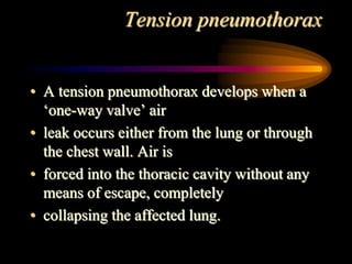 Tension pneumothorax
• A tension pneumothorax develops when a
‘one-way valve’ air
• leak occurs either from the lung or through
the chest wall. Air is
• forced into the thoracic cavity without any
means of escape, completely
• collapsing the affected lung.
 