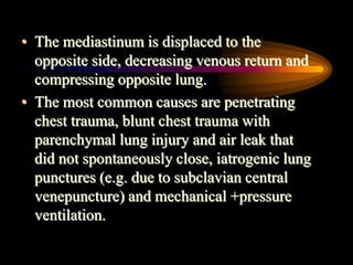 • The mediastinum is displaced to the
opposite side, decreasing venous return and
compressing opposite lung.
• The most common causes are penetrating
chest trauma, blunt chest trauma with
parenchymal lung injury and air leak that
did not spontaneously close, iatrogenic lung
punctures (e.g. due to subclavian central
venepuncture) and mechanical +pressure
ventilation.
 