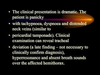 • The clinical presentation is dramatic. The
patient is panicky
• with tachypnoea, dyspnoea and distended
neck veins (similar to
• pericardial tamponade). Clinical
examination can reveal tracheal
• deviation (a late finding – not necessary to
clinically confirm diagnosis),
hyperresonance and absent breath sounds
over the affected hemithorax.
 