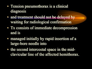 • Tension pneumothorax is a clinical
diagnosis
• and treatment should not be delayed by
waiting for radiological confirmation
• Tx consists of immediate decompression
and is
• managed initially by rapid insertion of a
large-bore needle into
• the second intercostal space in the mid-
clavicular line of the affected hemithorax.
 