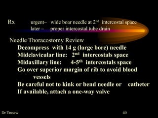 Rx urgent– wide boar needle at 2nd intercostal space
later – proper intercostal tube drain
Needle Thoracostomy Review
Decompress with 14 g (large bore) needle
Midclavicular line: 2nd intercostals space
Midaxillary line: 4-5th intercostals space
Go over superior margin of rib to avoid blood
vessels
Be careful not to kink or bend needle or catheter
If available, attach a one-way valve
Dr Trusew 40
 