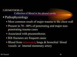 2.HEMOTHORAX
Collection of Blood in the pleural cavity.
 Pathophysiology
 Most common result of major trauma to the chest wall
 Present in 70 - 80% of penetrating and major non-
penetrating trauma cases
 Associated with pneumothorax
 Rib fractures are frequent cause
 Blood from intercostal, lungs & bronchial blood
vessels or internal mammary artery
Dr Trusew 41
 