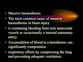 • Massive haemothorax
• The most common cause of massive
haemothorax in blunt injury
• is continuing bleeding from torn intercostal
vessels or occasionally z internal mammary
artery.
• Accumulation of blood in a hemithorax can
significantly compromise
• respiratory efforts by compressing the lung
and preventing adequate ventilation.
 