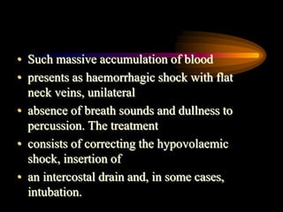 • Such massive accumulation of blood
• presents as haemorrhagic shock with flat
neck veins, unilateral
• absence of breath sounds and dullness to
percussion. The treatment
• consists of correcting the hypovolaemic
shock, insertion of
• an intercostal drain and, in some cases,
intubation.
 