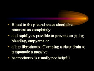 • Blood in the pleural space should be
removed as completely
• and rapidly as possible to prevent on-going
bleeding, empyema or
• a late fibrothorax. Clamping a chest drain to
tamponade a massive
• haemothorax is usually not helpful.
 