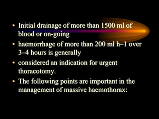 • Initial drainage of more than 1500 ml of
blood or on-going
• haemorrhage of more than 200 ml h–1 over
3–4 hours is generally
• considered an indication for urgent
thoracotomy.
• The following points are important in the
management of massive haemothorax:
 