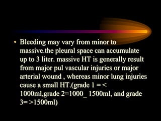 • Bleeding may vary from minor to
massive.the pleural space can accumulate
up to 3 liter. massive HT is generally result
from major pul vascular injuries or major
arterial wound , whereas minor lung injuries
cause a small HT.(grade 1 = <
1000ml,grade 2=1000_ 1500ml, and grade
3= >1500ml)
 