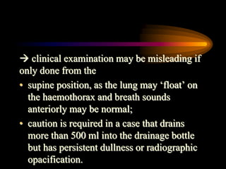  clinical examination may be misleading if
only done from the
• supine position, as the lung may ‘float’ on
the haemothorax and breath sounds
anteriorly may be normal;
• caution is required in a case that drains
more than 500 ml into the drainage bottle
but has persistent dullness or radiographic
opacification.
 