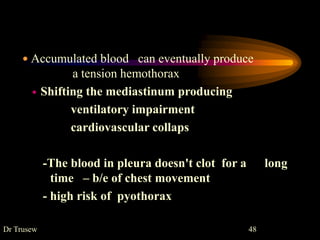  Accumulated blood can eventually produce
a tension hemothorax
 Shifting the mediastinum producing
ventilatory impairment
cardiovascular collaps
-The blood in pleura doesn't clot for a long
time – b/e of chest movement
- high risk of pyothorax
Dr Trusew 48
 